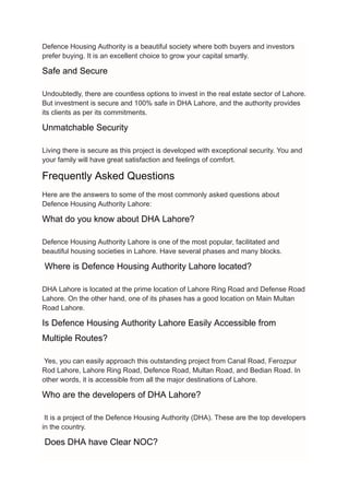 Defence Housing Authority is a beautiful society where both buyers and investors
prefer buying. It is an excellent choice to grow your capital smartly.
Safe and Secure
Undoubtedly, there are countless options to invest in the real estate sector of Lahore.
But investment is secure and 100% safe in DHA Lahore, and the authority provides
its clients as per its commitments.
Unmatchable Security
Living there is secure as this project is developed with exceptional security. You and
your family will have great satisfaction and feelings of comfort.
Frequently Asked Questions
Here are the answers to some of the most commonly asked questions about
Defence Housing Authority Lahore:
What do you know about DHA Lahore?
Defence Housing Authority Lahore is one of the most popular, facilitated and
beautiful housing societies in Lahore. Have several phases and many blocks.
Where is Defence Housing Authority Lahore located?
DHA Lahore is located at the prime location of Lahore Ring Road and Defense Road
Lahore. On the other hand, one of its phases has a good location on Main Multan
Road Lahore.
Is Defence Housing Authority Lahore Easily Accessible from
Multiple Routes?
Yes, you can easily approach this outstanding project from Canal Road, Ferozpur
Rod Lahore, Lahore Ring Road, Defence Road, Multan Road, and Bedian Road. In
other words, it is accessible from all the major destinations of Lahore.
Who are the developers of DHA Lahore?
It is a project of the Defence Housing Authority (DHA). These are the top developers
in the country.
Does DHA have Clear NOC?
 