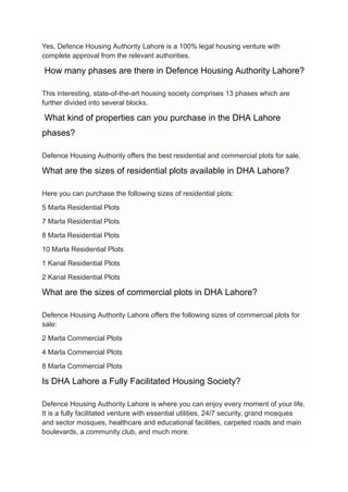 Yes, Defence Housing Authority Lahore is a 100% legal housing venture with
complete approval from the relevant authorities.
How many phases are there in Defence Housing Authority Lahore?
This interesting, state-of-the-art housing society comprises 13 phases which are
further divided into several blocks.
What kind of properties can you purchase in the DHA Lahore
phases?
Defence Housing Authority offers the best residential and commercial plots for sale.
What are the sizes of residential plots available in DHA Lahore?
Here you can purchase the following sizes of residential plots:
5 Marla Residential Plots
7 Marla Residential Plots
8 Marla Residential Plots
10 Marla Residential Plots
1 Kanal Residential Plots
2 Kanal Residential Plots
What are the sizes of commercial plots in DHA Lahore?
Defence Housing Authority Lahore offers the following sizes of commercial plots for
sale:
2 Marla Commercial Plots
4 Marla Commercial Plots
8 Marla Commercial Plots
Is DHA Lahore a Fully Facilitated Housing Society?
Defence Housing Authority Lahore is where you can enjoy every moment of your life.
It is a fully facilitated venture with essential utilities, 24/7 security, grand mosques
and sector mosques, healthcare and educational facilities, carpeted roads and main
boulevards, a community club, and much more.
 
