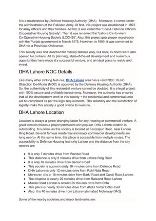 It is a masterpiece by Defence Housing Authority (DHA). Moreover, it comes under
the administration of the Pakistan Army. At first, this project was established in 1975
for army officers and their families. At first, it was called the “Civil & Defence Officers
Cooperative Housing Society”. Then it was renamed the “Lahore Cantonment
Co-Operative Housing Society (LCCHS)”. Also, this project gets proper registration
with the Punjab government in March 1975. However, in 1999, it was converted to
DHA via a Provincial Ordinance.
This society was first launched for military families only. But later, its doors were also
opened for civilians. All its planning, state-of-the-art development and numerous
opportunities have made it a successful venture, and an ideal place to reside and
invest.
DHA Lahore NOC Details
Like many other striking features, DHA Lahore also has a valid NOC. Its No
Objection Certificate (NOC) is approved by the Defence Housing Authority (DHA).
So, the authenticity of this residential venture cannot be doubted. It is a legal project
with 100% secure and profitable investments. Moreover, the authority has ensured
that all the development work in this society + the residential and commercial units
will be completed as per the legal requirements. This reliability and the satisfaction of
legality make this society a good choice to invest in.
DHA Lahore Location
Location is always a game-changing factor for any housing or commercial venture. A
good location makes a project prominent and popular. DHA Lahore location is
outstanding. It is prime as this society is located at Ferozepur Road, near Lahore
Ring Road. Several famous residential and major commercial developments are
lying nearby. At the same time, this place is accessible from multiple routes. The
accessibility to Defence Housing Authority Lahore and the distance from the city
centres are:
● It is only 7 minutes drive from Wahdat Road
● This distance is only 8 minutes drive from Lahore Ring Road
● It is only 10 minutes drive from Bedian Road
● This society is approximately 10 minutes drive from Defence Road
● DHA Lahore is only 12 minutes drive from Rohi Nala Road
● Moreover, it is at 15 minutes drive from Barki Road and Canal Road Lahore.
● The distance is nearly 20 minutes drive from Raiwand Road Lahore
● Multan Road Lahore is around 25 minutes drive from DHA
● This place is nearly 30 minutes drive from Abdul Sattar Edhi Road
● Also, it is 40 minutes drive from Lahore-Islamabad Motorway (M-2)
Some of the nearby societies and major landmarks are:
 
