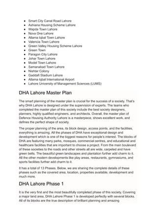 ● Smart City Canal Road Lahore
● Ashiana Housing Scheme Lahore
● Wapda Town Lahore
● Nova One Lahore
● Allama Iqbal Town Lahore
● Valencia Town Lahore
● Green Valley Housing Scheme Lahore
● Green Town
● Paragon City Lahore
● Johar Town Lahore
● Model Town Lahore
● Samanabad Town Lahore
● Nishtar Colony
● Gaddafi Stadium Lahore
● Allama Iqbal International Airport
● Lahore University of Management Sciences (LUMS)
DHA Lahore Master Plan
The smart planning of the master plan is crucial for the success of a society. That’s
why DHA Lahore is designed under the supervision of experts. The teams who
completed the master plan of this society include the best society designers,
planners, highly qualified engineers, and architects. Overall, the master plan of
Defence Housing Authority Lahore is a masterpiece, shows excellent work, and
defines the perfect shape of society.
The proper planning of the area, its block design, access points, and the facilities,
everything is amazing. All the phases of DHA have exceptional design and
development which is one of the biggest reasons for people’s interest. The blocks of
DHA are featuring many parks, mosques, commercial centres, and educational and
healthcare facilities that are important to choose a project. From the main boulevard
of these societies to the roads and other streets all are wide, carpeted and have
green belts. The beautiful green landscapes and plantation further add charm to it.
All the other modern developments like play areas, restaurants, gymnasiums, and
sports facilities further add charm to it.
It has a total of 13 Phases. Below, we are sharing the complete details of these
phases such as the covered area, location, properties available, development and
much more.
DHA Lahore Phase 1
It is the very first and the most beautifully completed phase of this society. Covering
a major land area, DHA Lahore Phase 1 is developed perfectly with several blocks.
All of its blocks are the true description of brilliant planning and amazing
 