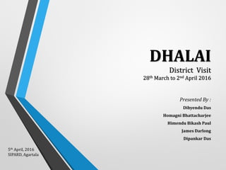 DHALAI
District Visit
28th March to 2nd April 2016
Presented By :
Dibyendu Das
Homagni Bhattacharjee
Himendu Bikash Paul
James Darlong
Dipankar Das
5th April, 2016
SIPARD, Agartala
 
