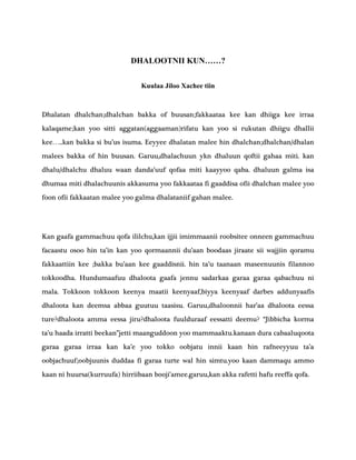 DHALOOTNII KUN……?
Kuulaa Jiloo Xachee tiin
Dhalatan dhalchan;dhalchan bakka of buusan;fakkaataa kee kan dhiiga kee irraa
kalaqame;kan yoo sitti aggatan(aggaaman)rifatu kan yoo si rukutan dhiigu dhallii
kee…..kan bakka si bu’us isuma. Eeyyee dhalatan malee hin dhalchan;dhalchan/dhalan
malees bakka of hin buusan. Garuu,dhalachuun ykn dhaluun qoftii gahaa miti. kan
dhalu/dhalchu dhaluu waan danda’uuf qofaa miti kaayyoo qaba. dhaluun galma isa
dhumaa miti dhalachuunis akkasuma yoo fakkaataa fi gaaddisa ofii dhalchan malee yoo
foon ofii fakkaatan malee yoo galma dhalataniif gahan malee.
Kan gaafa gammachuu qofa ililchu,kan ijjii imimmaanii roobsitee onneen gammachuu
facaastu osoo hin ta’in kan yoo qormaannii du’aan boodaas jiraate sii wajjiin qoramu
fakkaattiin kee ;bakka bu’aan kee gaaddisnii. hin ta’u taanaan maseenuunis filannoo
tokkoodha. Hundumaafuu dhaloota gaafa jennu sadarkaa garaa garaa qabachuu ni
mala. Tokkoon tokkoon keenya maatii keenyaaf,biyya keenyaaf darbes addunyaafis
dhaloota kan deemsa abbaa guutuu taasisu. Garuu,dhaloonnii har’aa dhaloota eessa
ture?dhaloota amma eessa jiru?dhaloota fuulduraaf eessatti deemu? “Jibbicha korma
ta’u haada irratti beekan”jetti maanguddoon yoo mammaaktu.kanaan dura cabaaluqoota
garaa garaa irraa kan ka’e yoo tokko oobjatu innii kaan hin rafneeyyuu ta’a
oobjachuuf;oobjuunis duddaa fi garaa turte wal hin simtu.yoo kaan dammaqu ammo
kaan ni huursa(kurruufa) hirriibaan booji’amee.garuu,kan akka rafetti hafu reeffa qofa.
 