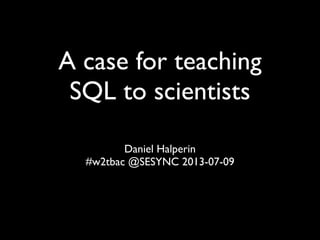 A case for teaching
SQL to scientists
Daniel Halperin
#w2tbac @SESYNC 2013-07-09
 