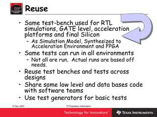 Reuse
     • Same test-bench used for RTL
       simulations, GATE level, acceleration
       platforms and final Silicon
              – As Simulation Model, Synthesized to
                Acceleration Environment and FPGA
     • Same tests can run in all environments
              – Not all are run. Actual runs are based off
                needs.
     • Reuse test benches and tests across
       designs
     • Share some low level and data bases code
       with software teams
     • Use test generators for basic tests
14 Nov 2007                   TI Proprietary Information
 