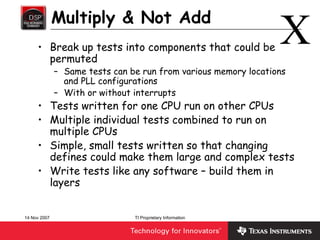 Multiply & Not Add
     • Break up tests into components that could be
       permuted
                                                                 X
              – Same tests can be run from various memory locations
                and PLL configurations
              – With or without interrupts
     • Tests written for one CPU run on other CPUs
     • Multiple individual tests combined to run on
       multiple CPUs
     • Simple, small tests written so that changing
       defines could make them large and complex tests
     • Write tests like any software – build them in
       layers


14 Nov 2007                     TI Proprietary Information
 