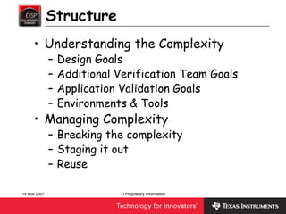 Structure
     • Understanding the Complexity
              –   Design Goals
              –   Additional Verification Team Goals
              –   Application Validation Goals
              –   Environments & Tools
     • Managing Complexity
              – Breaking the complexity
              – Staging it out
              – Reuse

14 Nov 2007                  TI Proprietary Information
 