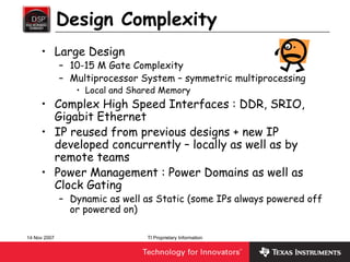 Design Complexity
     • Large Design
              – 10-15 M Gate Complexity
              – Multiprocessor System – symmetric multiprocessing
                 • Local and Shared Memory
     • Complex High Speed Interfaces : DDR, SRIO,
       Gigabit Ethernet
     • IP reused from previous designs + new IP
       developed concurrently – locally as well as by
       remote teams
     • Power Management : Power Domains as well as
       Clock Gating
              – Dynamic as well as Static (some IPs always powered off
                or powered on)

14 Nov 2007                     TI Proprietary Information
 