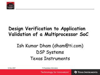14 Nov 2007 TI Proprietary Information
Design Verification to Application
Validation of a Multiprocessor SoC
Ish Kumar Dham (dham@ti.com)
DSP Systems
Texas Instruments
 