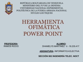 REPÚBLICA BOLIVARIANA DE VENEZUELAMINISTERIO DEL P.P DE LA DEFENSAUNIVERSIDAD NACIONAL EXPERIMENTALPOLITÉCNICA DE LA FUERZA ARMADA NACIONALNÚCLEO LOS TEQUES HERRAMIENTA OFIMÁTICA  POWER POINT  PROFESORA:ALUMNO: RAMOS ROCIÓ                                         DHAMELYS MARTINEZ  V.- 18.235.417 ASIGNATURA: INFORMÁTICA ELECTIVA SECCIÓN 802 INGENIERÍA TELEC. NOCT 
