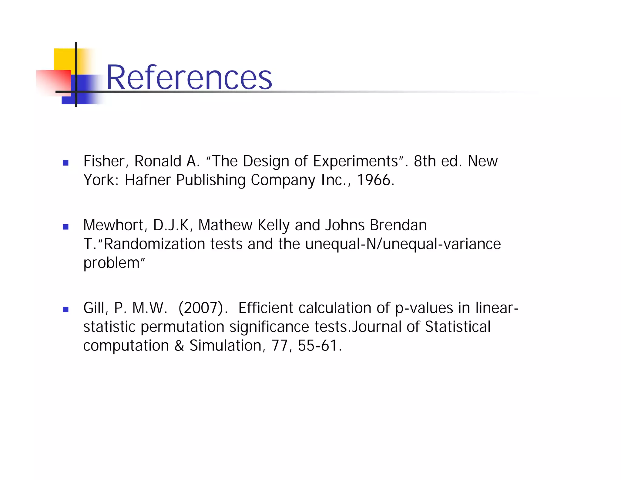 References

Fisher, Ronald A. “The Design of Experiments”. 8th ed. New
York: Hafner Publishing Company Inc., 1966.

Mewhort, D.J.K, Mathew Kelly and Johns Brendan
T.“Randomization tests and the unequal-N/unequal-variance
problem”

Gill, P. M.W. (2007). Efficient calculation of p-values in linear-
statistic permutation significance tests.Journal of Statistical
computation & Simulation, 77, 55-61.
 