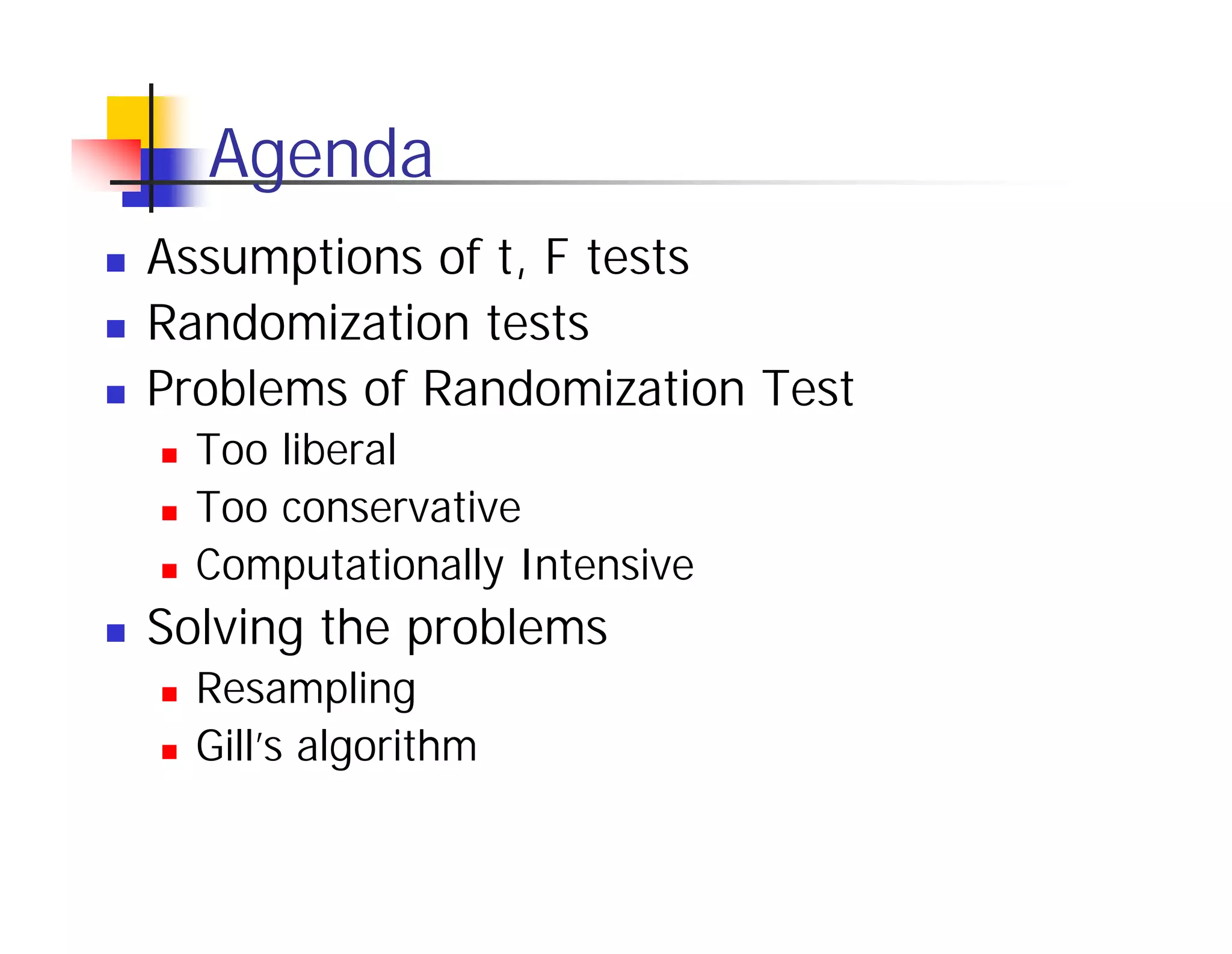 Agenda
Assumptions of t, F tests
Randomization tests
Problems of Randomization Test
  Too liberal
  Too conservative
  Computationally Intensive
Solving the problems
  Resampling
  Gill’s algorithm
 