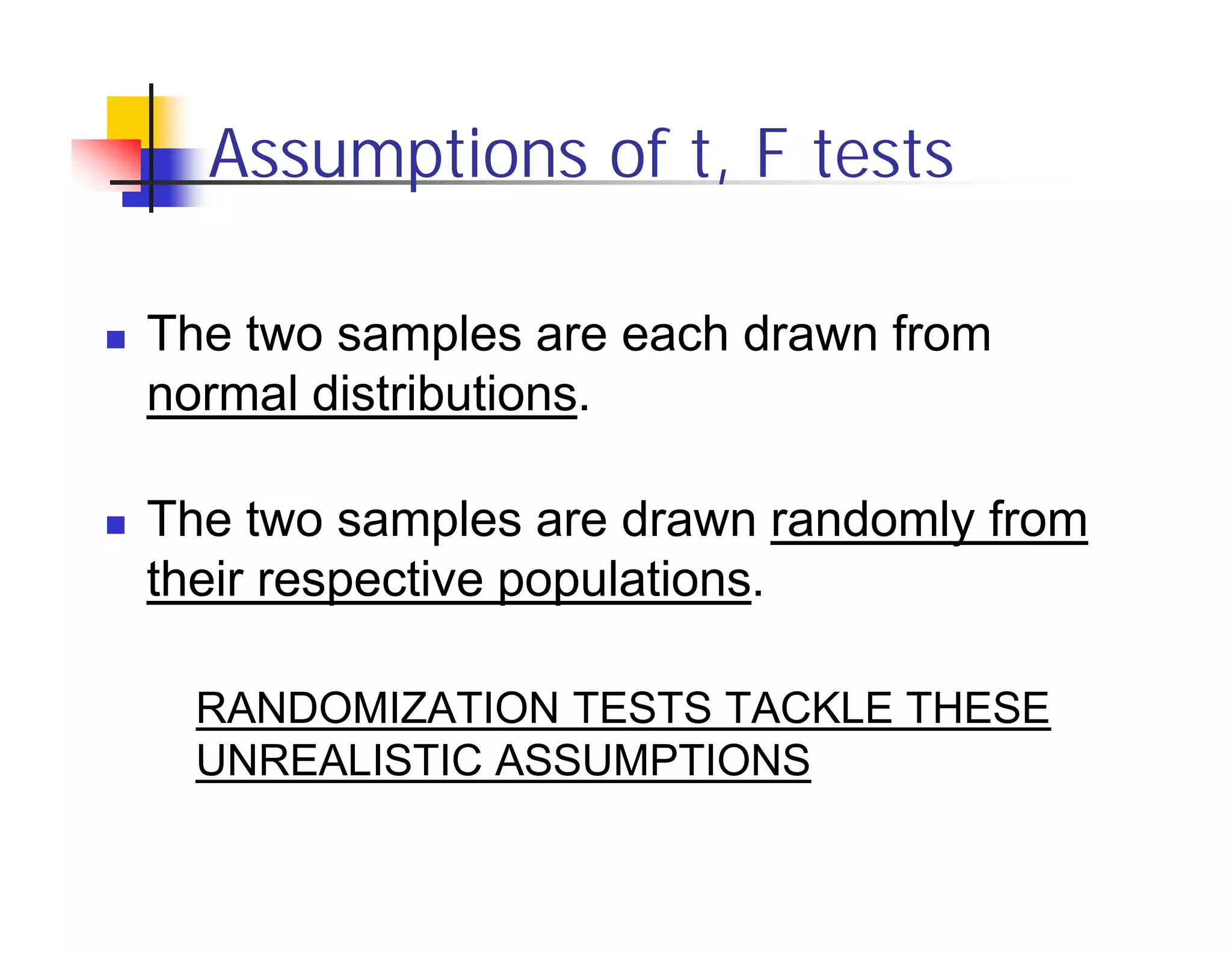 Assumptions of t, F tests

The two samples are each drawn from
normal distributions.

The two samples are drawn randomly from
their respective populations.

  RANDOMIZATION TESTS TACKLE THESE
  UNREALISTIC ASSUMPTIONS
 