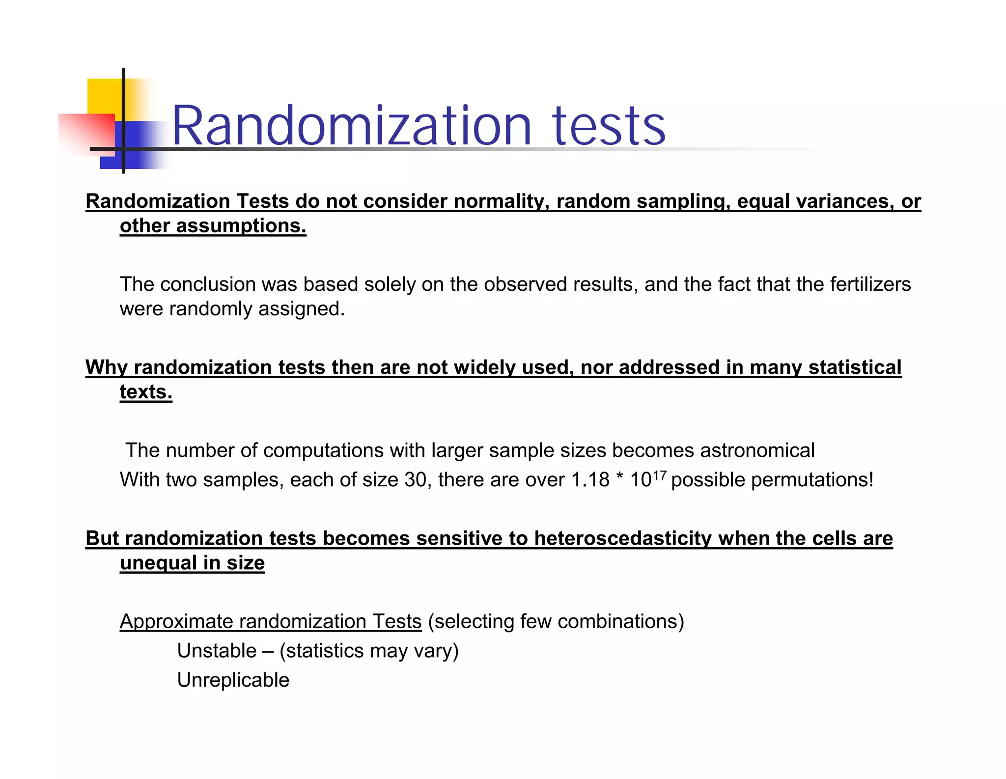 Randomization tests
Randomization Tests do not consider normality, random sampling, equal variances, or
   other assumptions.

   The conclusion was based solely on the observed results, and the fact that the fertilizers
   were randomly assigned.

Why randomization tests then are not widely used, nor addressed in many statistical
  texts.

   The number of computations with larger sample sizes becomes astronomical
   With two samples, each of size 30, there are over 1.18 * 1017 possible permutations!

But randomization tests becomes sensitive to heteroscedasticity when the cells are
   unequal in size

   Approximate randomization Tests (selecting few combinations)
        Unstable – (statistics may vary)
        Unreplicable
 