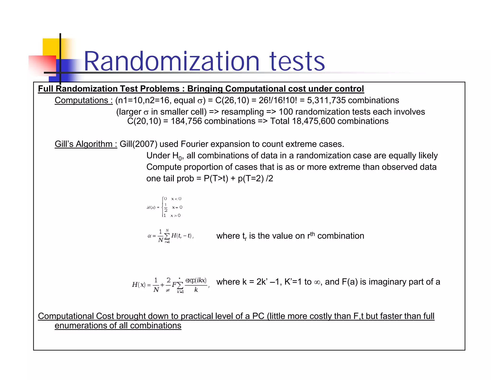 Randomization tests
Full Randomization Test Problems : Bringing Computational cost under control
     Computations : (n1=10,n2=16, equal ) = C(26,10) = 26!/16!10! = 5,311,735 combinations
                    (larger in smaller cell) => resampling => 100 randomization tests each involves
                       C(20,10) = 184,756 combinations => Total 18,475,600 combinations

    Gill’s Algorithm : Gill(2007) used Fourier expansion to count extreme cases.
                              Under H0, all combinations of data in a randomization case are equally likely
                              Compute proportion of cases that is as or more extreme than observed data
                              one tail prob = P(T>t) + p(T=2) /2




                                                where tr is the value on rth combination




                                                where k = 2k’ –1, K’=1 to , and F(a) is imaginary part of a


Computational Cost brought down to practical level of a PC (little more costly than F,t but faster than full
   enumerations of all combinations
 