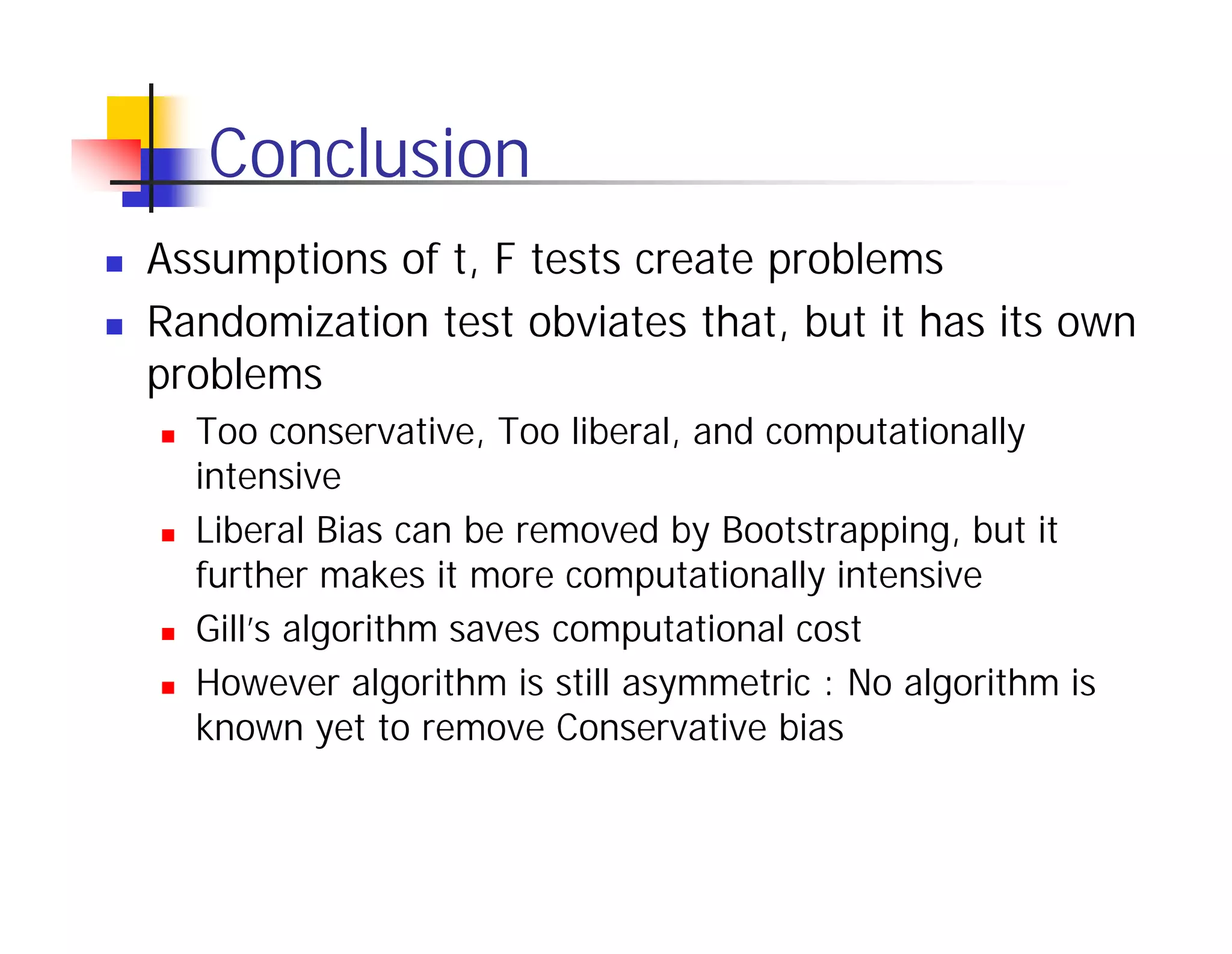 Conclusion
Assumptions of t, F tests create problems
Randomization test obviates that, but it has its own
problems
  Too conservative, Too liberal, and computationally
  intensive
  Liberal Bias can be removed by Bootstrapping, but it
  further makes it more computationally intensive
  Gill’s algorithm saves computational cost
  However algorithm is still asymmetric : No algorithm is
  known yet to remove Conservative bias
 