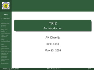 TRIZ

AK Dhamija


Introduction
Evolving
                               TRIZ
Pattern

Why new
                           An Introduction
theory ?
Good Solutions
TRIZ - new
paradigm

TRIZ
                            AK Dhamija
Methodology

TRIZ                         DIPR, DRDO
concepts
Contradiction
Resources
Ideal ﬁnal result
                            May 13, 2009
Patterns of
evolution
Innovative
Principles
Contradiction
Matrix

References


  AK Dhamija, DIPR, DRDO     TRIZ, An Introduction   1/57
 