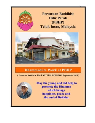 1
( From An Article in The EASTERN HORIZON September 2018 )
Persatuan Buddhist
Hilir Perak
(PBHP)
Teluk Intan, Malaysia
Dhammaduta Work at PBHP
May the young and old help to
promote the Dhamma
which brings
happiness, peace and
the end of Dukkha.
 