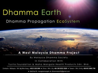Dhamma Earth
B y M a l a y s i a D h a m m a S o c i e t y
I n C o l l a b o r a t i o n W i t h
T u s i t a F o u n d a t i o n & M a h a M a n g a l a H e a l t h P r o d u c t s S d n . B h d .
Dhamma Propagation EcoSystem
A West Malaysia Dhamma Project
Contacts: Malaysia – Mr. Ng Wee Kang , +6012-3261388 ● China – Mrs. Lily, +86-138 0252 4508 ● Taiwan – Mrs. Emily, +88-691 0866 798
● WeChat ID: mangalamangala ● dhammaearth@gmail.com
 