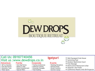 Call Us: 09167740456                                                     Igatpuri                   Well Equipped Club House
Visit us :www.dewdrops.co.in                                                                     
                                                                                                 
                                                                                                     Swimming Pool
                                                                                                     Outdoor Badminton Court
Adventure              Family                   Corporate                 Events                    Foot Massage
• All Fun Activities   • One Day Picnics        • Training Conferences    • Wedding Receptions
• One Day Picnics      • Places To See          • Outbound Training       • School Camps
                                                                                                    Multicuisine Restaurant & Bar
• Adventure Treks      • Resort Entertainment   • Corporate Packages      • Social Functions        Separate Jain Foods
• Water Sports         • Special Offers         • Team Building           • Summer Camps            Conference Rooms with OH Projector
 