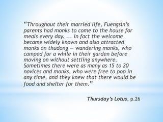 “Throughout their married life, Fuengsin’s
parents had monks to come to the house for
meals every day. ... In fact the welcome
became widely known and also attracted
monks on thudong — wandering monks, who
camped for a while in their garden before
moving on without settling anywhere.
Sometimes there were as many as 15 to 20
novices and monks, who were free to pop in
any time, and they knew that there would be
food and shelter for them.”
Thursday’s Lotus, p.26
 