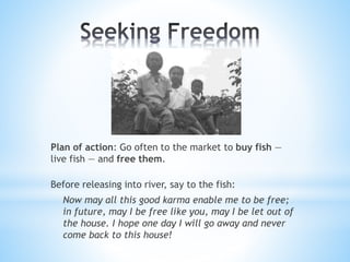 Plan of action: Go often to the market to buy fish —
live fish — and free them.
Before releasing into river, say to the fish:
Now may all this good karma enable me to be free;
in future, may I be free like you, may I be let out of
the house. I hope one day I will go away and never
come back to this house!
 
