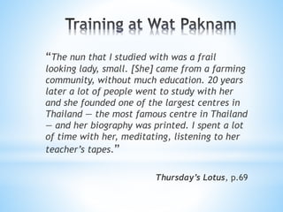 “The nun that I studied with was a frail
looking lady, small. [She] came from a farming
community, without much education. 20 years
later a lot of people went to study with her
and she founded one of the largest centres in
Thailand — the most famous centre in Thailand
— and her biography was printed. I spent a lot
of time with her, meditating, listening to her
teacher’s tapes.”
Thursday’s Lotus, p.69
 