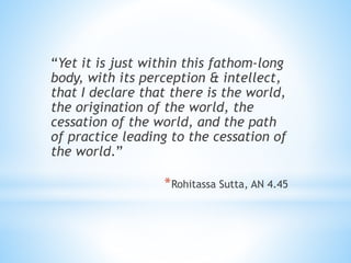 “Yet it is just within this fathom-long
body, with its perception & intellect,
that I declare that there is the world,
the origination of the world, the
cessation of the world, and the path
of practice leading to the cessation of
the world.”
*Rohitassa Sutta, AN 4.45
 