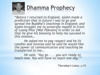 “Before I returned to England, Ajahn made a
prediction that in future I was to go and
spread the Buddha’s teachings in England; and
Ajahn brought me to prostrate myself in front
of Luang Phor [Wat Paknam] in order to ask
that he give his blessing to help me succeed in
this mission…
He asked me to pay respect and he lit
candles and incense and he said he would like
the power of communication and teaching be
transferred to me…
He said, ‘You go . . . you are ready to
teach now. You will have to teach one day.’”
Thursday’s Lotus, p.93
 