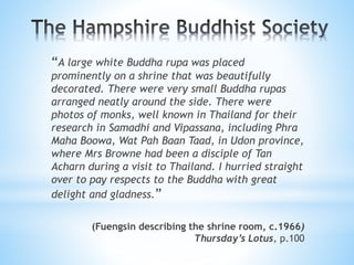 “A large white Buddha rupa was placed
prominently on a shrine that was beautifully
decorated. There were very small Buddha rupas
arranged neatly around the side. There were
photos of monks, well known in Thailand for their
research in Samadhi and Vipassana, including Phra
Maha Boowa, Wat Pah Baan Taad, in Udon province,
where Mrs Browne had been a disciple of Tan
Acharn during a visit to Thailand. I hurried straight
over to pay respects to the Buddha with great
delight and gladness.”
(Fuengsin describing the shrine room, c.1966)
Thursday’s Lotus, p.100
 