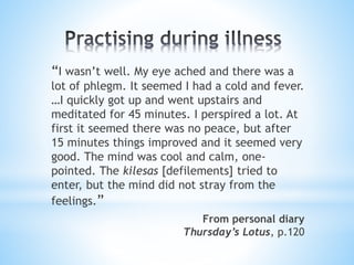 “I wasn’t well. My eye ached and there was a
lot of phlegm. It seemed I had a cold and fever.
…I quickly got up and went upstairs and
meditated for 45 minutes. I perspired a lot. At
first it seemed there was no peace, but after
15 minutes things improved and it seemed very
good. The mind was cool and calm, one-
pointed. The kilesas [defilements] tried to
enter, but the mind did not stray from the
feelings.”
From personal diary
Thursday’s Lotus, p.120
 