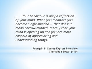 . . . Your behaviour is only a reflection
of your mind. When you meditate you
become single-minded — that doesn’t
mean narrow-minded, merely that your
mind is opening up and you are more
capable of appreciating and
understanding things.
Fuengsin in County Express interview
Thursday’s Lotus, p.164
 