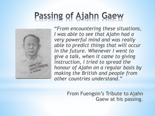 “From encountering these situations,
I was able to see that Ajahn had a
very powerful mind and was really
able to predict things that will occur
in the future. Whenever I went to
give a talk, when it came to giving
instruction, I tried to spread the
honour of Ajahn on a regular basis by
making the British and people from
other countries understand.”
From Fuengsin’s Tribute to Ajahn
Gaew at his passing.
 