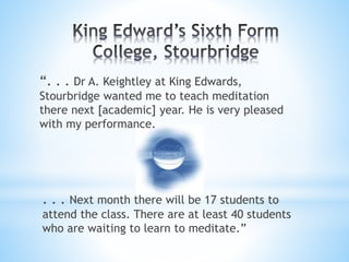 “. . . Dr A. Keightley at King Edwards,
Stourbridge wanted me to teach meditation
there next [academic] year. He is very pleased
with my performance.
. . . Next month there will be 17 students to
attend the class. There are at least 40 students
who are waiting to learn to meditate.”
 
