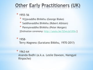 * 1955–56
* Vijjavaddho Bhikkhu (George Blake)
* Saddhavaddho Bhikkhu (Robert Albison)
* Pannyavaddho Bhikkhu (Peter Morgan)
[Ordination ceremony: http://youtu.be/SZwxJyfJ3Oo ]
* 1958-
Terry Magness (Suratano Bikkhu, 1970-201?)
* 1963-64
Ananda Bodhi (a.k.a. Leslie Dawson, Namgyal
Rinpoche)
 