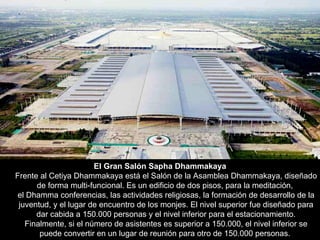 El Gran Salón Sapha Dhammakaya Frente al Cetiya Dhammakaya está el Salón de la Asamblea Dhammakaya, diseñado de forma multi-funcional. Es un edificio de dos pisos, para la meditación,  el Dhamma conferencias, las actividades religiosas, la formación de desarrollo de la juventud, y el lugar de encuentro de los monjes. El nivel superior fue diseñado para dar cabida a 150.000 personas y el nivel inferior para el estacionamiento. Finalmente, si el número de asistentes es superior a 150.000, el nivel inferior se puede convertir en un lugar de reunión para otro de 150.000 personas.  