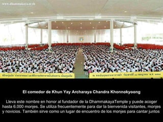 El comedor de Khun Yay Archaraya Chandra Khonnokyoong Lleva este nombre en honor al fundador de la DhammakayaTemple y puede acoger hasta 6.000 monjes. Se utiliza frecuentemente para dar la bienvenida visitantes, monjes y novicios. También sirve como un lugar de encuentro de los monjes para cantar juntos  