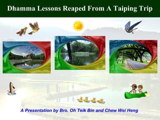 1
Dhamma Lessons Reaped From A Taiping Trip
A Presentation by Bro. Oh Teik Bin and Chew Wei Heng
 