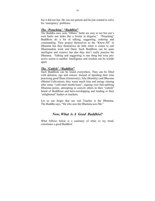 10



but it did not last. He was not patient and he just wanted to solve
his ‘emergency’ problems.

The ‘Preaching’ “Buddhist”
The Buddha once said, “Others’ faults are easy to see but one’s
own faults one hides like a fowler in disguise.” “Preaching”
Buddhists do a lot of talking, suggesting, ordering and
commanding. They project themselves as the “Know-All” in
Dhamma but they themselves do little when it comes to real
Dhammaduta work and Dana. Such Buddhists can be quite
intelligent and creative but alas they don’t really practise the
Dhamma. Talking and suggesting is one thing but wise pro-
active action is another. Intelligence and wisdom can be worlds
apart.

The ‘Cultish’ “Buddhist”
Such Buddhists can be found everywhere. They can be filled
with delusion, ego and conceit. Instead of spending their time
practising good Dana (Generosity), Sila (Morality) and Bhavana
(Mental Cultivation), they waste much time and energy chasing
after many “cultivated monks/nuns”, arguing over hair-splitting
Dhamma points, attempting to convert others to their “cultish”
brand of Buddhism and hero-worshipping and tending to their
‘enlightened’ leaders or teachers.

Let us not forget that our real Teacher is the Dhamma.
The Buddha says, “He who sees the Dhamma sees Me.”


            ow, What is A Good Buddhist?
What follows below is a summary of what, to my mind,
constitutes a good Buddhist:
 