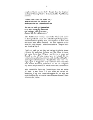 34



complained that it was too hot! I thought about the Scriptural
reading on “Training” that we do during Buddha Puja/Chanting
sessions:

“It’s too cold, it’s too hot, it’s too late,”
With such excuses one who gives up
the practice lets one’s opportunities slip.

But one who looks on cold and heat
as no more obstructive than straw
and continues with the practice
does not fall short of happiness.”

After the Historical Complex, we visited a Pottery/Craft Centre
on the way to Botak Kanan. The kind and simple Kampung folks
demonstrated their pottery skills. We stayed for a short while
only as we were behind schedule …we were supposed to visit
the Wild Life (Terrapin) Conservation Centre at 2.30 p.m. and it
was already 4.30 p.m.

Finally, we made our way there and reached the place at almost
5.00 p.m. We apologised for being late. The Officer in-charge
had waited for us since 2.30 p.m. And he was so patient and
showed no sign of being angry, upset or irritated. On the
contrary, he was all smiles, so warm, kind, friendly and helpful. I
learnt a good Dhamma lesson! I thought of the times when I was
angry, upset or disappointed over what to me now were rather
small matters. You know, experiences like this can change the
way we see things and react to outside stimuli and circumstances.

After a wonderful time at the Conservation Centre, we headed
for home. It was almost 7.30 p.m. when we reached our
hometown. It had been a most memorable day but what was
most significant for me was the many Dhamma lessons I learnt
in this one-day outing.
 