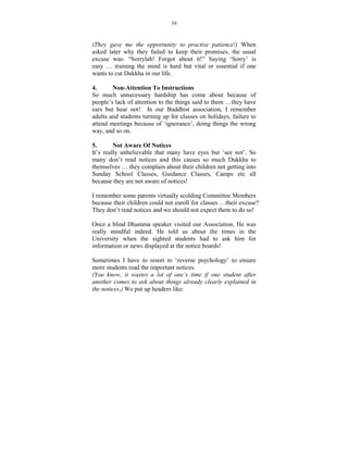 39



(They gave me the opportunity to practise patience!) When
asked later why they failed to keep their promises, the usual
excuse was: “Sorrylah! Forgot about it!” Saying ‘Sorry’ is
easy … training the mind is hard but vital or essential if one
wants to cut Dukkha in our life.

4.        on-Attention To Instructions
So much unnecessary hardship has come about because of
people’s lack of attention to the things said to them …they have
ears but hear not! In our Buddhist association, I remember
adults and students turning up for classes on holidays, failure to
attend meetings because of ‘ignorance’, doing things the wrong
way, and so on.

5.         ot Aware Of otices
It’s really unbelievable that many have eyes but ‘see not’. So
many don’t read notices and this causes so much Dukkha to
themselves ….they complain about their children not getting into
Sunday School Classes, Guidance Classes, Camps etc all
because they are not aware of notices!

I remember some parents virtually scolding Committee Members
because their children could not enroll for classes …their excuse?
They don’t read notices and we should not expect them to do so!

Once a blind Dhamma speaker visited our Association. He was
really mindful indeed. He told us about the times in the
University when the sighted students had to ask him for
information or news displayed at the notice boards!

Sometimes I have to resort to ‘reverse psychology’ to ensure
more students read the important notices.
(You know, it wastes a lot of one’s time if one student after
another comes to ask about things already clearly explained in
the notices.) We put up headers like:
 