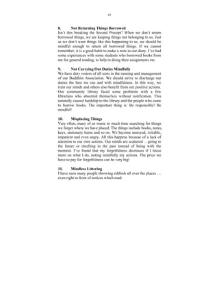 41



8.         ot Returning Things Borrowed
Isn’t this breaking the Second Precept? When we don’t return
borrowed things, we are keeping things not belonging to us. Just
as we don’t want things like this happening to us, we should be
mindful enough to return all borrowed things. If we cannot
remember, it is a good habit to make a note in our diary. I’ve had
some experiences with some students who borrowed books from
me for general reading, to help in doing their assignments etc.

9.        ot Carrying Out Duties Mindfully
We have duty rosters of all sorts in the running and management
of our Buddhist Association. We should strive to discharge our
duties the best we can and with mindfulness. In this way, we
train our minds and others also benefit from our positive actions.
Our community library faced some problems with a few
librarians who absented themselves without notification. This
naturally caused hardship to the library and the people who came
to borrow books. The important thing is: Be responsible! Be
mindful!

10.      Misplacing Things
Very often, many of us waste so much time searching for things
we forget where we have placed. The things include books, notes,
keys, stationery items and so on. We become annoyed, irritable,
impatient and even angry. All this happens because of a lack of
attention to our own actions. Our minds are scattered …going to
the future or dwelling in the past instead of being with the
moment. I’ve found that my forgetfulness decreases if I focus
more on what I do, noting mindfully my actions. The price we
have to pay for forgetfulness can be very big!

11.     Mindless Littering
I have seen many people throwing rubbish all over the places …
even right in front of notices which read:
 