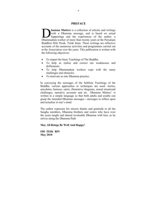 6




                           PREFACE



 D        hamma Matters is a collection of articles and writings
          with a Dhamma message, and is based on actual
          happenings and the experiences of the author, a
 Dhammaduta worker of more than twenty years at the Persatuan
 Buddhist Hilir Perak, Teluk Intan. These writings are reflective
 accounts of the numerous activities and programmes carried out
 at the Association over the years. This publication is written with
 the following objectives:

 •   To impart the basic Teachings of The Buddha.
 •   To help us realise and correct our weaknesses and
     defilements.
 •   To help Dhammaduta workers cope with the many
     challenges and obstacles.
 •   To motivate us into Dhamma practice.

In conveying the messages of the Sublime Teachings of the
Buddha, various approaches or techniques are used: stories,
anecdotes, humour, satire, illustrative diagrams, actual situational
challenges, narrative accounts and etc. ‘Dhamma Matters’ is
written in a simple language so that both adults and youths can
grasp the intended Dhamma messages - messages to reflect upon
and actualise in one’s mind.

The author expresses his sincere thanks and gratitude to all the
Sangha members, Dhamma brothers and sisters who have over
the years taught and shared invaluable Dhamma with him, as he
strives along the Dhamma Path.

May All Beings Be Well And Happy!

OH TEIK BI
May 2010
 