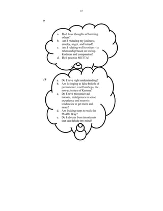 67



9



     a. Do I have thoughts of harming
        others?
     b. Am I reducing my jealousy,
        cruelty, anger, and hatred?
     c. Am I relating well to others – a
        relationship based on loving-
        kindness and compassion?
     d. Do I practise METTA?




10   a. Do I have right understanding?
     b. Am I clinging to false beliefs of
        permanence, a self and ego, the
        non-existence of Kamma?
     c. Do I have preconceived
        notions, indulgences in sense
        experience and neurotic
        tendencies to get more and
        more?
     d. Am I taking steps to walk the
        Middle Way?
     e. Do I abstain from intoxicants
        that can delude my mind?
 