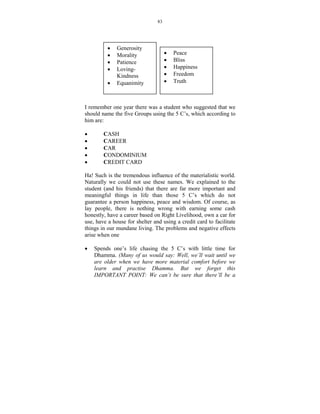 83




          •   Generosity
          •   Morality               •   Peace
          •   Patience               •   Bliss
          •   Loving-                •   Happiness
              Kindness               •   Freedom
          •   Equanimity             •   Truth



I remember one year there was a student who suggested that we
should name the five Groups using the 5 C’s, which according to
him are:

•       CASH
•       CAREER
•       CAR
•       CONDOMINIUM
•       CREDIT CARD

Ha! Such is the tremendous influence of the materialistic world.
Naturally we could not use these names. We explained to the
student (and his friends) that there are far more important and
meaningful things in life than those 5 C’s which do not
guarantee a person happiness, peace and wisdom. Of course, as
lay people, there is nothing wrong with earning some cash
honestly, have a career based on Right Livelihood, own a car for
use, have a house for shelter and using a credit card to facilitate
things in our mundane living. The problems and negative effects
arise when one

•   Spends one’s life chasing the 5 C’s with little time for
    Dhamma. (Many of us would say: Well, we’ll wait until we
    are older when we have more material comfort before we
    learn and practise Dhamma. But we forget this
    IMPORTA T POI T: We can’t be sure that there’ll be a
 