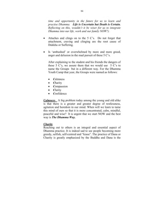 84



    time and opportunity in the future for us to learn and
    practise Dhamma. Life is Uncertain but Death is Certain.
    Reflecting on this, wouldn’t it be wiser for us to integrate
    Dhamma into our life, work and our family OW?)

•   Attaches and clings on to the 5 C’s. Do not forget that
    attachment, craving and clinging are the root cause of
    Dukkha or Suffering.

•   Is ‘ambushed’ or overwhelmed by more and more greed,
    anger and delusion in the mad pursuit of these 5 C’s.

    After explaining to the student and his friends the dangers of
    these 5 C’s, we assure them that we would use 5 C’s to
    name the Groups but in a different way. For the Dhamma
    Youth Camp that year, the Groups were named as follows:

    •   Calmness
    •   Charity
    •   Compassion
    •   Clarity
    •   Confidence

Calmness A big problem today among the young and old alike
is that there is a greater and greater degree of restlessness,
agitation and boredom in our mind. When will we learn to tame
this mind of ours so that it is more concentrated, calm, mindful,
peaceful and wise? It is urgent that we start NOW and the best
way is The Dhamma Way.

Charity
Reaching out to others is an integral and essential aspect of
Dhamma practice. It is indeed sad to see people becoming more
greedy, selfish, self-centred and “kiasu”. The practice of Dana or
Charity is greatly emphasized by the Buddha and Dana is the
 
