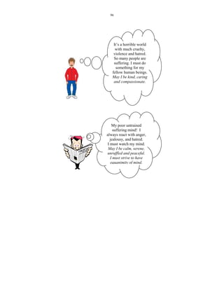 96




    It’s a horrible world
     with much cruelty,
    violence and hatred.
    So many people are
    suffering. I must do
      something for my
   fellow human beings.
   May I be kind, caring
    and compassionate.




     My poor untrained
     suffering mind! I
always react with anger,
   jealousy, and hatred.
 I must watch my mind.
 May I be calm, serene,
unruffled and peaceful.
   I must strive to have
    equanimity of mind.
 