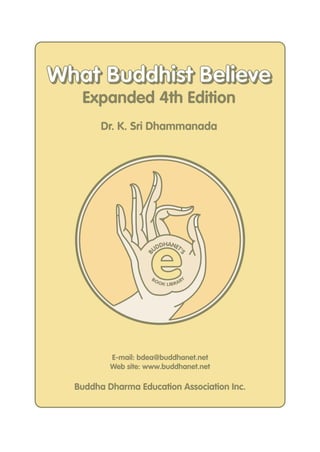 e
B
UDDHANET'
S
BOOK LIBRARY
E-mail: bdea@buddhanet.net
Web site: www.buddhanet.net
Buddha Dharma Education Association Inc.
Expanded 4th Edition
Dr. K. Sri Dhammanada
What Buddhist BelieveWhat Buddhist Believe
 