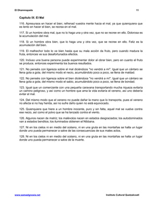 El Dhammapada 11 
Capítulo IX: El Mal 
116. Apresuraos en hacer el bien; refrenad vuestra mente hacia el mal, ya que quienquiera que 
es lento en hacer el bien, se recrea en el mal. 
117. Si un hombre obra mal, que no lo haga una y otra vez, que no se recree en ello. Dolorosa es 
la acumulación del mal. 
118. Si un hombre obra bien, que lo haga una y otra vez, que se recree en ello. Feliz es la 
acumulación del bien. 
119. El malhechor todo lo ve bien hasta que su mala acción da fruto, pero cuando madura la 
fruta, entonces ve sus desafortunados efectos. 
120. Incluso una buena persona puede experimentar dolor al obrar bien, pero en cuanto el fruto 
se produce, entonces experimenta los buenos resultados. 
121. No penséis con ligereza sobre el mal diciéndoos "no vendrá a mí". Igual que un cántaro se 
llena gota a gota, del mismo modo el necio, acumulándolo poco a poco, se llena de maldad. 
122. No penséis con ligereza sobre el bien diciéndoos "no vendrá a mí". Igual que un cántaro se 
llena gota a gota, del mismo modo el sabio, acumulándolo poco a poco, se llena de bondad. 
123. Igual que un comerciante con una pequeña caravana transportando mucha riqueza evitaría 
un camino peligroso, y así como un hombre que ama la vida evitaría el veneno, así uno debería 
evitar el mal. 
124. Del mismo modo que el veneno no puede dañar la mano que lo transporta, pues el veneno 
no afecta si no hay herida, así no sufre daño quien no está equivocado. 
125. Quienquiera que hiere a un hombre inocente, puro y sin falta, aquel mal se vuelve contra 
ese necio, así como el polvo que se ha lanzado contra el viento. 
126. Algunos nacen de matriz; los malévolos nacen en estados desgraciados; los autodominados 
van a estados benditos; los iluminados obtienen el Nibbana. 
127. Ni en los cielos ni en medio del océano, ni en una gruta en las montañas se halla un lugar 
donde uno pueda permanecer a salve de las consecuencias de sus males actos. 
128. Ni en los cielos ni en medio del océano, ni en una gruta en las montañas se halla un lugar 
donde uno pueda permanecer a salve de la muerte. 
www.samaelgnosis.net Instituto Cultural Quetzalcoatl 
 