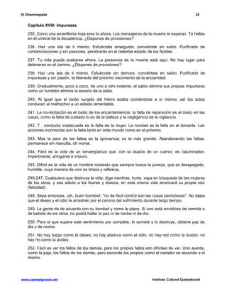 El Dhammapada 20 
Capítulo XVIII: Impurezas 
235. Como una amarillenta hoja eres tú ahora. Los mensajeros de la muerte te esperan. Te hallas 
en el umbral de la decadencia. ¿Dispones de provisiones? 
236. Haz una isla de ti mismo. Esfuérzate enseguida; conviértete en sabio. Purificado de 
contaminaciones y sin pasiones, penetrarás en el celestial estado de los Nobles. 
237. Tu vida puede acabarse ahora. La presencia de la muerte está aquí. No hay lugar para 
detenerse en el camino. ¿Dispones de provisiones? 
238. Haz una isla de ti mismo. Esfuérzate sin demora; conviértete en sabio. Purificado de 
impurezas y sin pasión, te liberarás del próximo nacimiento de la ancianidad. 
239. Gradualmente, poco a poco, de uno a otro instante, el sabio elimina sus propias impurezas 
como un fundidor elimina la escoria de la plata. 
240. Al igual que el óxido surgido del hierro acaba comiéndose a sí mismo, así los actos 
conducen al malhechor a un estado lamentable. 
241. La no-recitación es el óxido de los encantamientos; la falta de reparación es el óxido en las 
casas, como la falta de cuidado lo es de la belleza y la negligencia de la vigilancia. 
242. T · conducta inadecuada es la falta de la mujer. La ruindad es la falta en el donante. Las 
acciones incorrectas son la falta tanto en este mundo como en el próximo. 
243. Mas la peor de las faltas es la ignorancia; es la más grande. Abandonando las faltas, 
permanece sin mancilla, oh monje. 
244. Fácil es la vida de un sinvergüenza que, con la osadía de un cuervo, es calumniador, 
impertinente, arrogante e impuro. 
245. Difícil es la vida de un hombre modesto que siempre busca la pureza, que es desapegado, 
humilde, cuya manera de vivir es limpia y reflexiva. 
246-247. Cualquiera que destruya la vida, diga mentiras, hurte, vaya en búsqueda de las mujeres 
de los otros, y sea adicto a los licores y tóxicos, en esta misma vida arrancará su propia raíz 
(felicidad). 
248. Sepa entonces, ¡oh, buen hombre!, "no de fácil control son las cosas perniciosas". No dejes 
que el deseo y el odio te arrastren por el camino del sufrimiento durante largo tiempo. 
249. La gente da de acuerdo con su bondad y como le place. Si uno está envidioso de comida o 
de bebida de los otros, no podrá hallar la paz ni de noche ni de día. 
250. Pero el que supera este sentimiento por complete, lo somete y lo destruye, obtiene paz de 
día y de noche. 
251. No hay fuego como el deseo; no hay atadura como el odio; no hay red como la ilusión; no 
hay río como la avidez. 
252. Fácil es ver los fallos de los demás, pero los propios fallos son difíciles de ver. Uno aventa, 
como la paja, los fallos de los demás, pero esconde los propios como el cazador se esconde a sí 
mismo. 
www.samaelgnosis.net Instituto Cultural Quetzalcoatl 
 