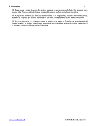 El Dhammapada 3 
18. Goza ahora y goza después. En ambos estados es verdaderamente feliz. "He actuado bien, 
se dice feliz. Además, abocándose a un apacible estado es feliz. Así el que bien obra. 
19. Aunque uno recite muy a menudo las escrituras, si es negligente y no actúa en consecuencia, 
es como el vaquero que cuenta las vacas de los otros. No obtiene los frutos de la Vida Santa. 
20. Aunque uno recite poco las escrituras, si se conduce según la Enseñanza, abandonando el 
deseo, el odio v la ilusión, provisto con una mente bien liberada y no apegándose a nada ni aquí 
ni después, obtiene los frutos de la Vida Santa. 
www.samaelgnosis.net Instituto Cultural Quetzalcoatl 
 